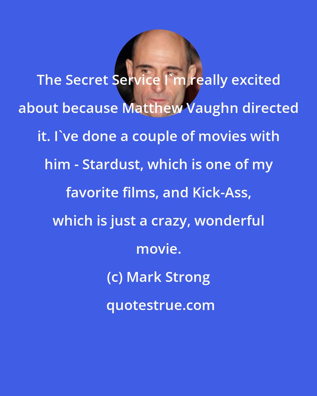 Mark Strong: The Secret Service I'm really excited about because Matthew Vaughn directed it. I've done a couple of movies with him - Stardust, which is one of my favorite films, and Kick-Ass, which is just a crazy, wonderful movie.