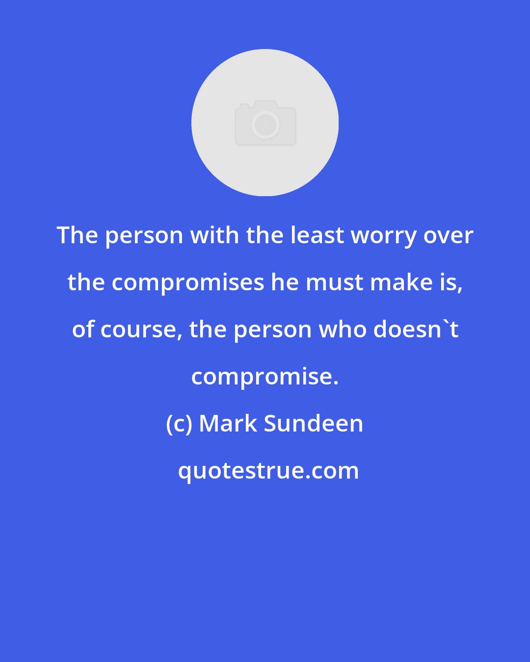 Mark Sundeen: The person with the least worry over the compromises he must make is, of course, the person who doesn't compromise.