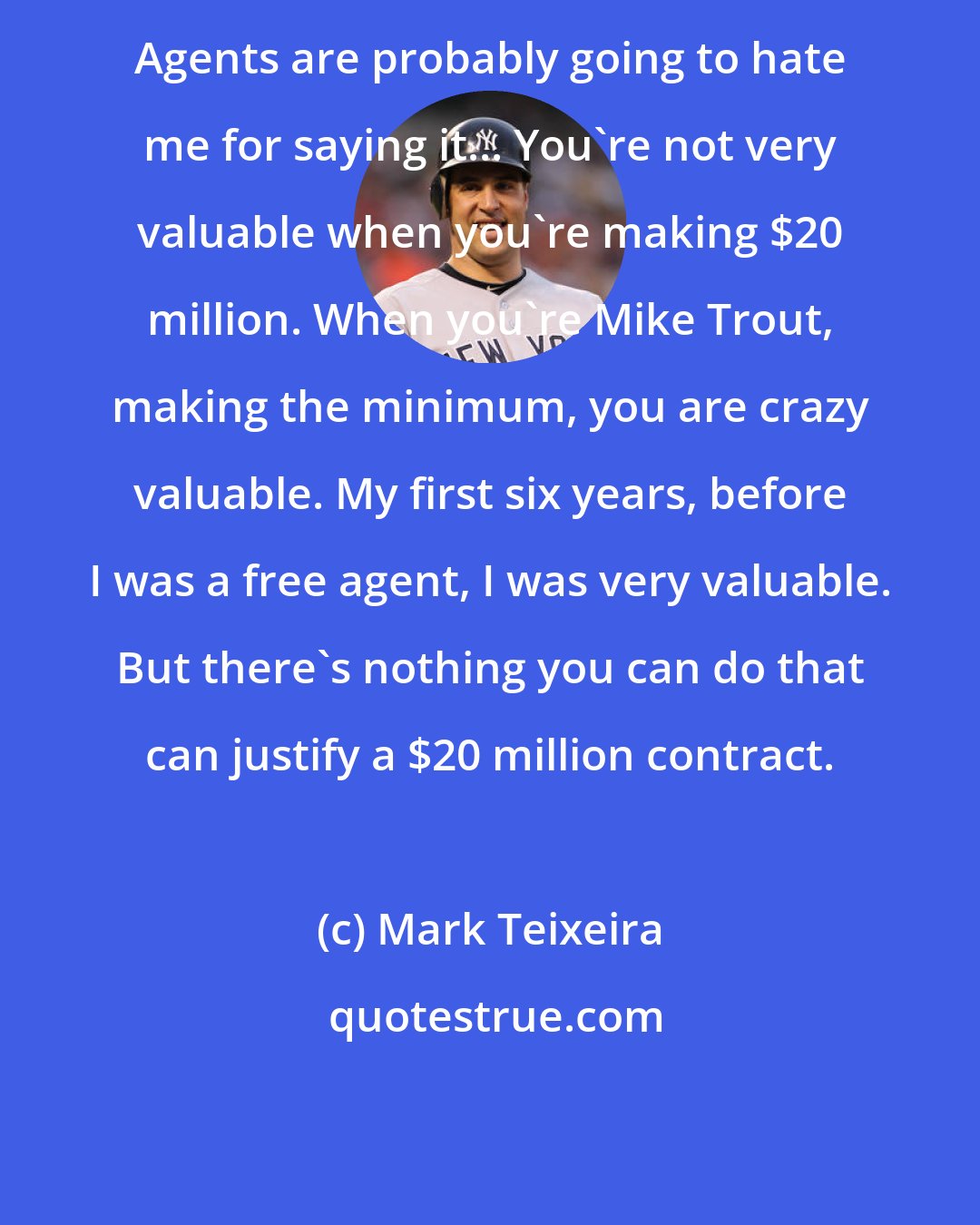 Mark Teixeira: Agents are probably going to hate me for saying it... You're not very valuable when you're making $20 million. When you're Mike Trout, making the minimum, you are crazy valuable. My first six years, before I was a free agent, I was very valuable. But there's nothing you can do that can justify a $20 million contract.