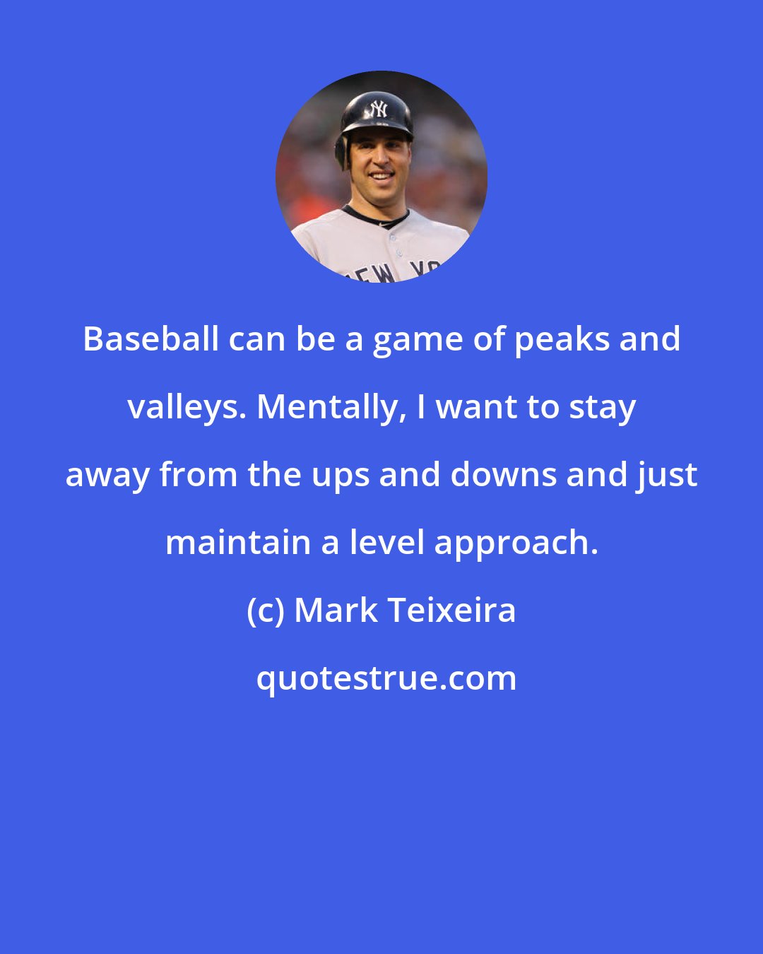 Mark Teixeira: Baseball can be a game of peaks and valleys. Mentally, I want to stay away from the ups and downs and just maintain a level approach.