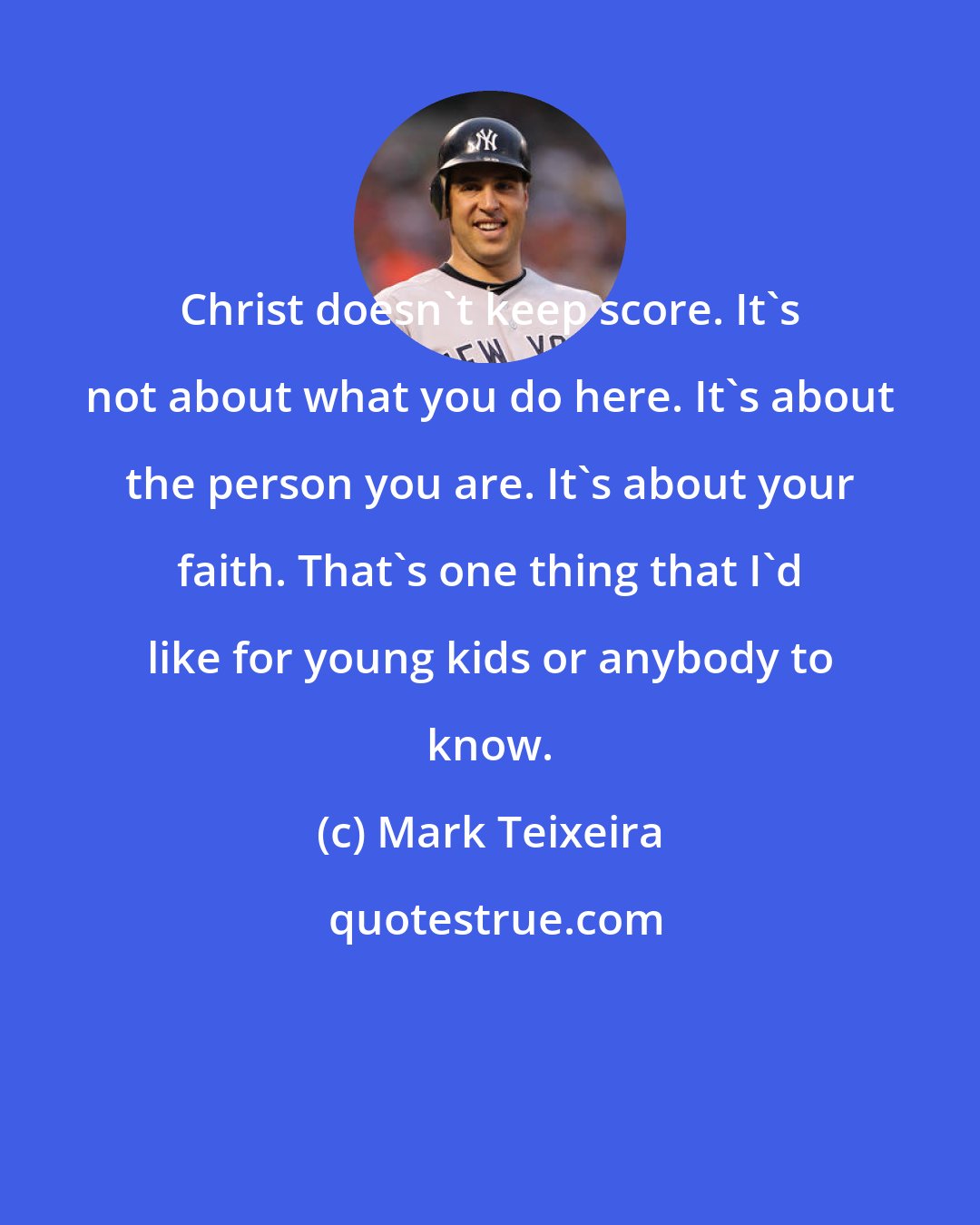 Mark Teixeira: Christ doesn't keep score. It's not about what you do here. It's about the person you are. It's about your faith. That's one thing that I'd like for young kids or anybody to know.