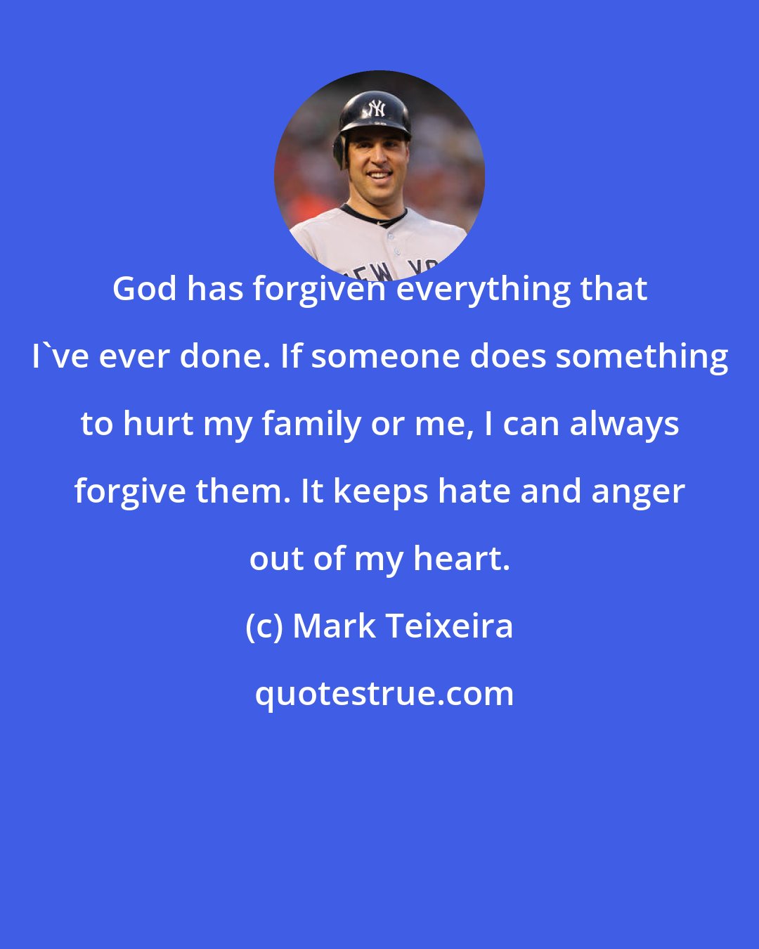 Mark Teixeira: God has forgiven everything that I've ever done. If someone does something to hurt my family or me, I can always forgive them. It keeps hate and anger out of my heart.