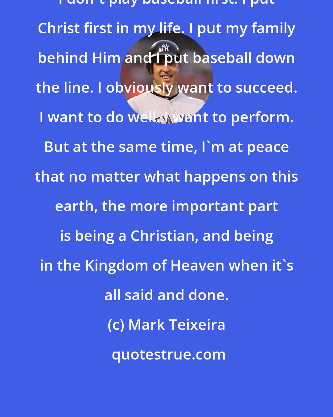 Mark Teixeira: I don't play baseball first. I put Christ first in my life. I put my family behind Him and I put baseball down the line. I obviously want to succeed. I want to do well. I want to perform. But at the same time, I'm at peace that no matter what happens on this earth, the more important part is being a Christian, and being in the Kingdom of Heaven when it's all said and done.