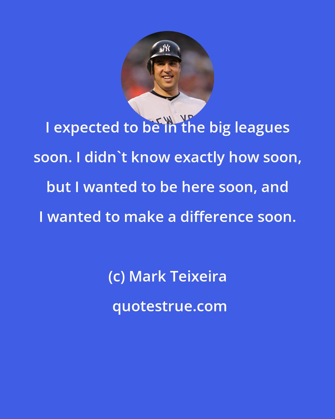 Mark Teixeira: I expected to be in the big leagues soon. I didn't know exactly how soon, but I wanted to be here soon, and I wanted to make a difference soon.