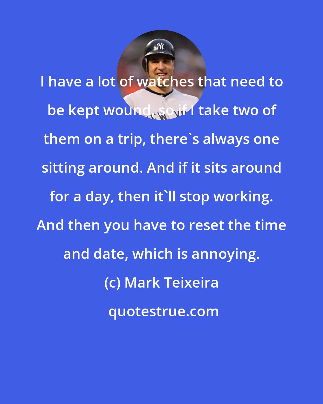 Mark Teixeira: I have a lot of watches that need to be kept wound, so if I take two of them on a trip, there's always one sitting around. And if it sits around for a day, then it'll stop working. And then you have to reset the time and date, which is annoying.