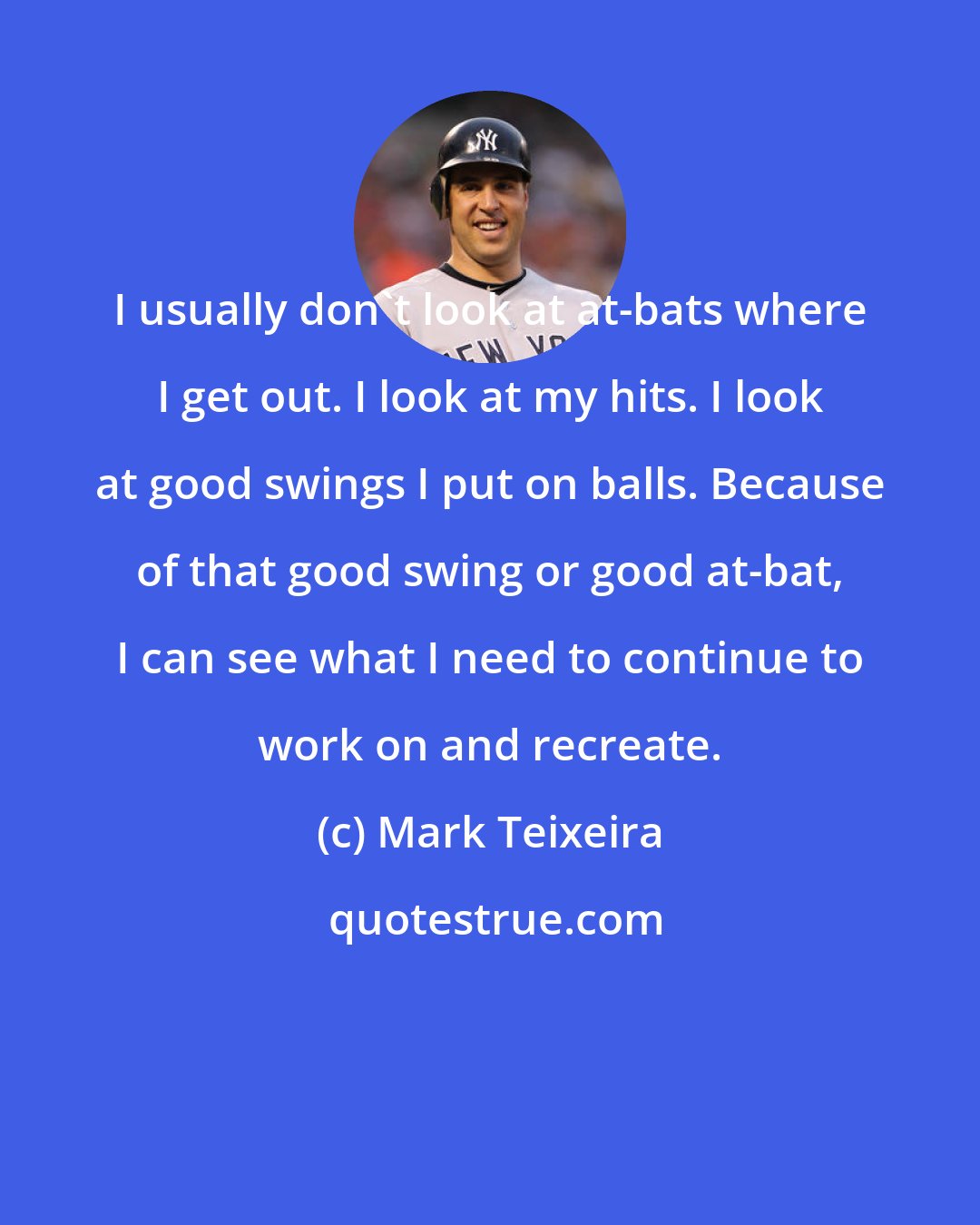 Mark Teixeira: I usually don't look at at-bats where I get out. I look at my hits. I look at good swings I put on balls. Because of that good swing or good at-bat, I can see what I need to continue to work on and recreate.