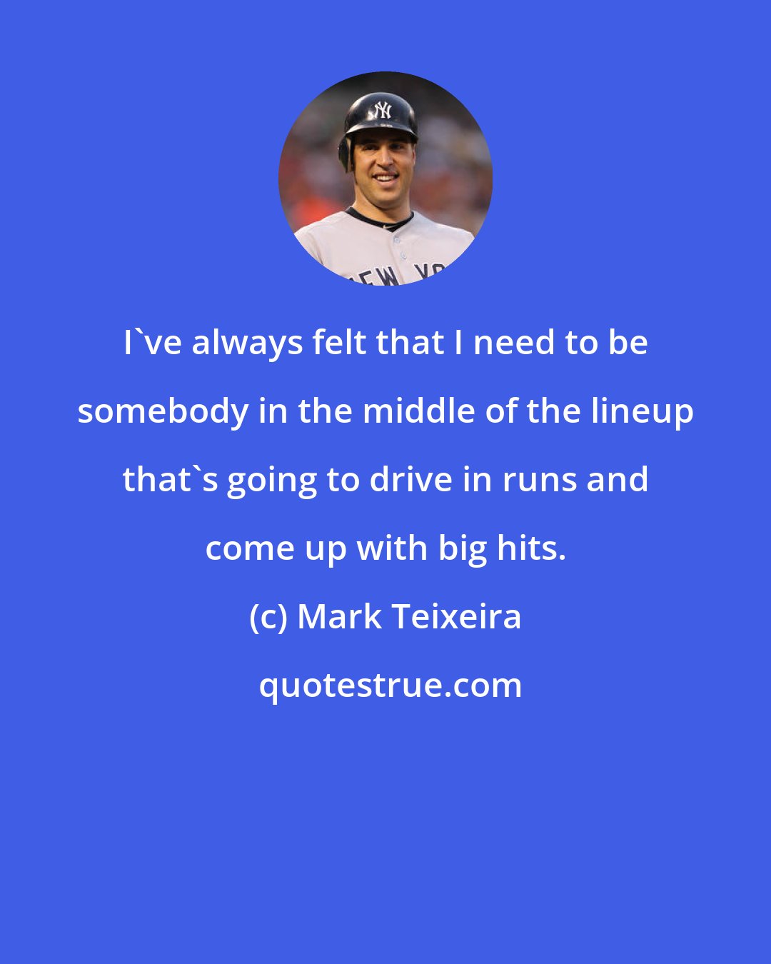 Mark Teixeira: I've always felt that I need to be somebody in the middle of the lineup that's going to drive in runs and come up with big hits.