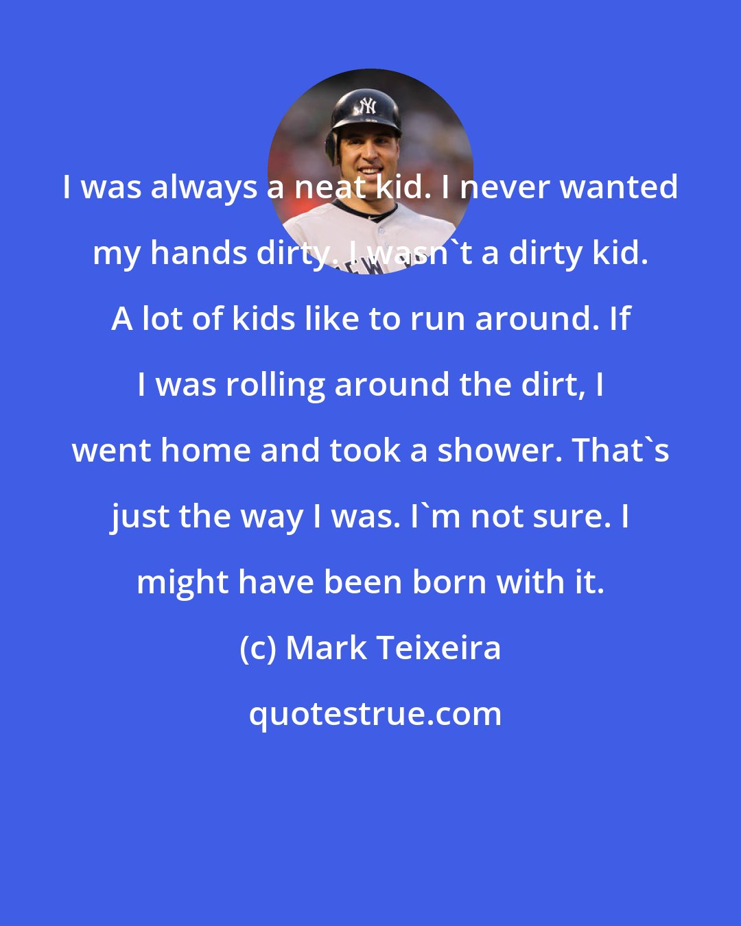 Mark Teixeira: I was always a neat kid. I never wanted my hands dirty. I wasn't a dirty kid. A lot of kids like to run around. If I was rolling around the dirt, I went home and took a shower. That's just the way I was. I'm not sure. I might have been born with it.