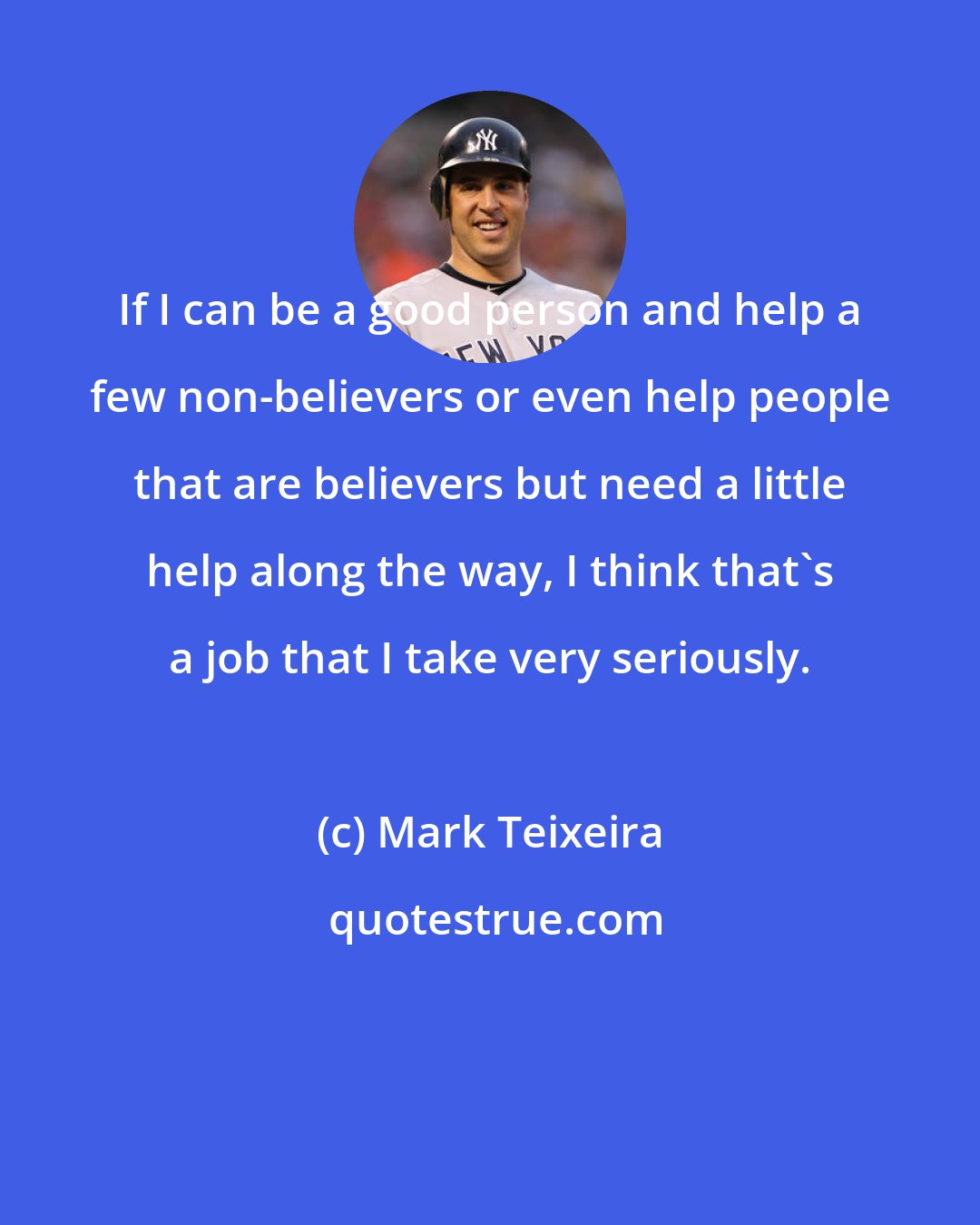 Mark Teixeira: If I can be a good person and help a few non-believers or even help people that are believers but need a little help along the way, I think that's a job that I take very seriously.