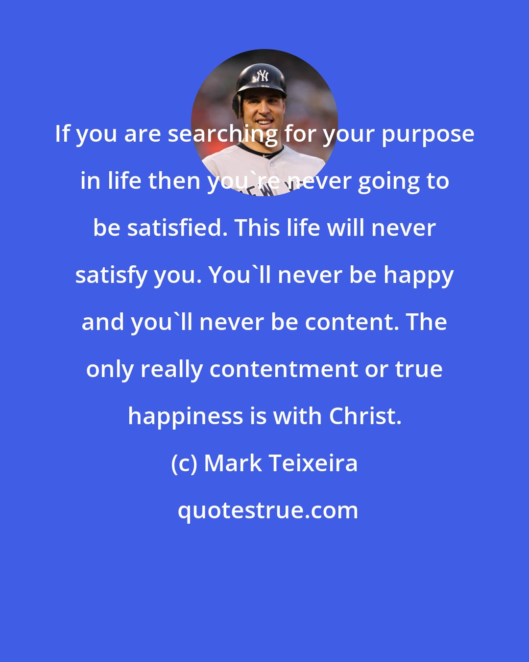 Mark Teixeira: If you are searching for your purpose in life then you're never going to be satisfied. This life will never satisfy you. You'll never be happy and you'll never be content. The only really contentment or true happiness is with Christ.