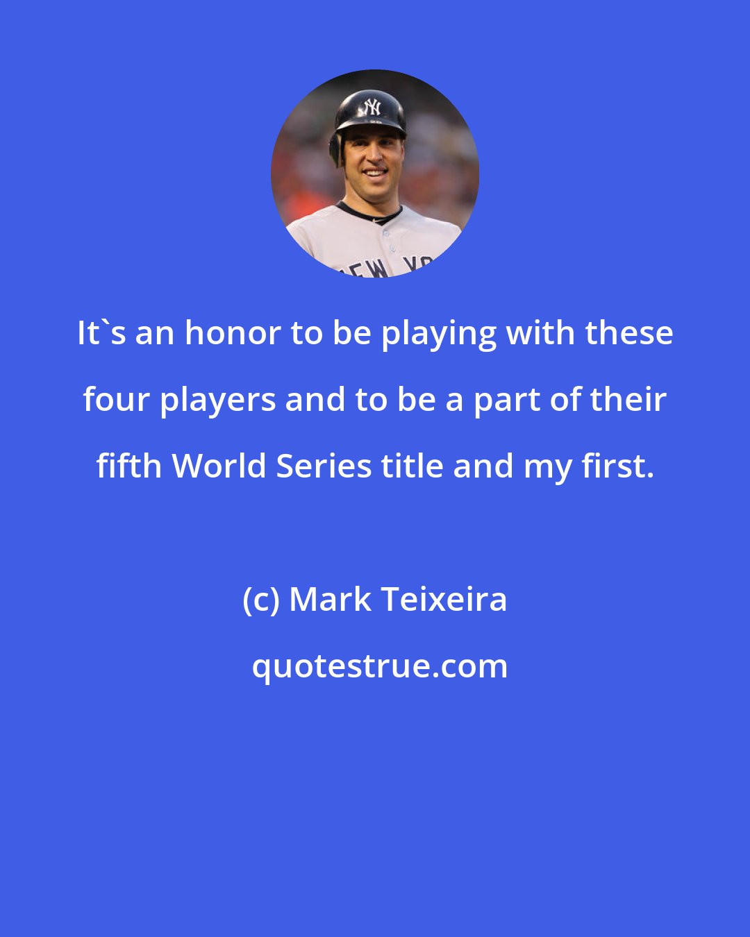 Mark Teixeira: It's an honor to be playing with these four players and to be a part of their fifth World Series title and my first.