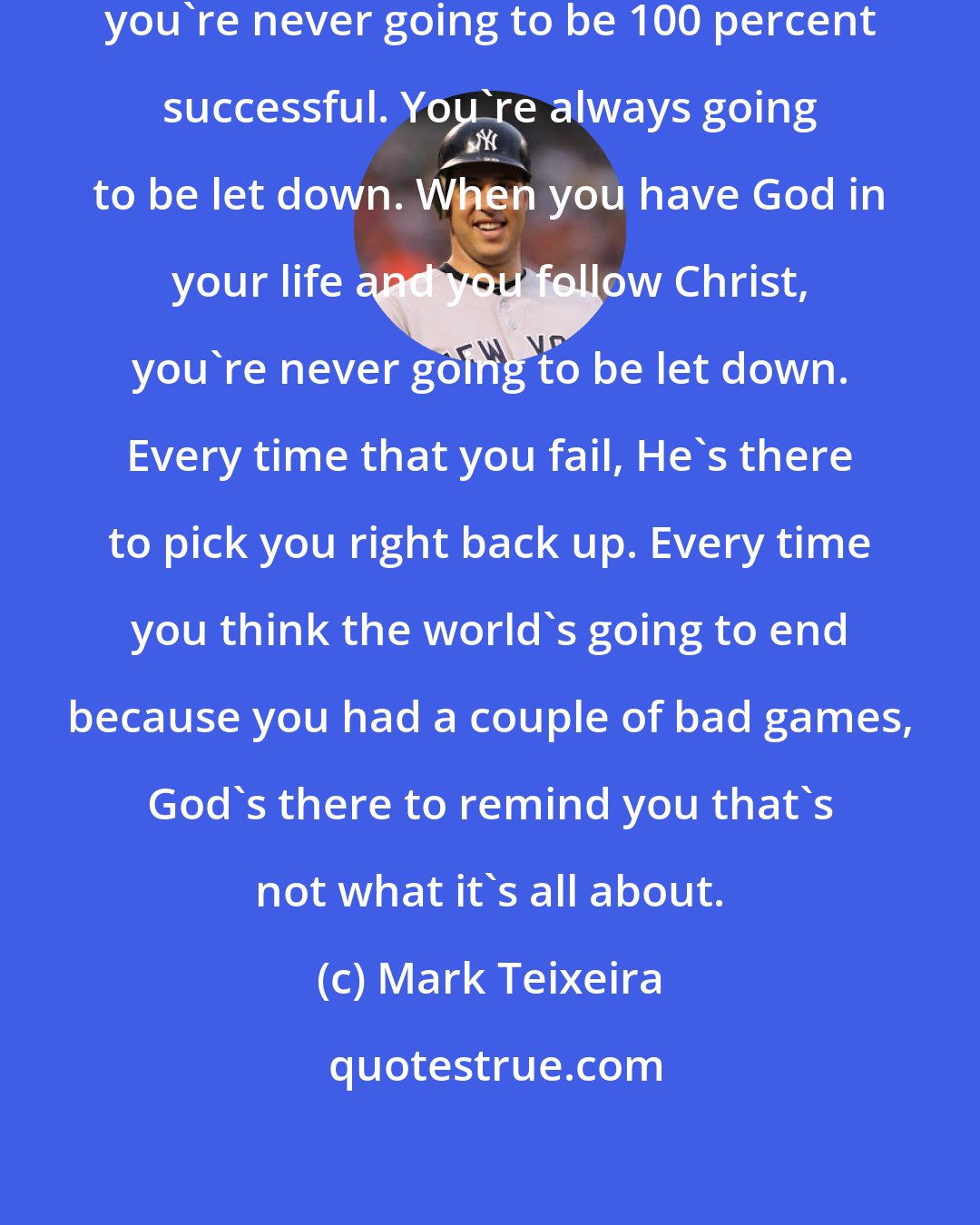 Mark Teixeira: One thing that I've realized is that you're never going to be 100 percent successful. You're always going to be let down. When you have God in your life and you follow Christ, you're never going to be let down. Every time that you fail, He's there to pick you right back up. Every time you think the world's going to end because you had a couple of bad games, God's there to remind you that's not what it's all about.