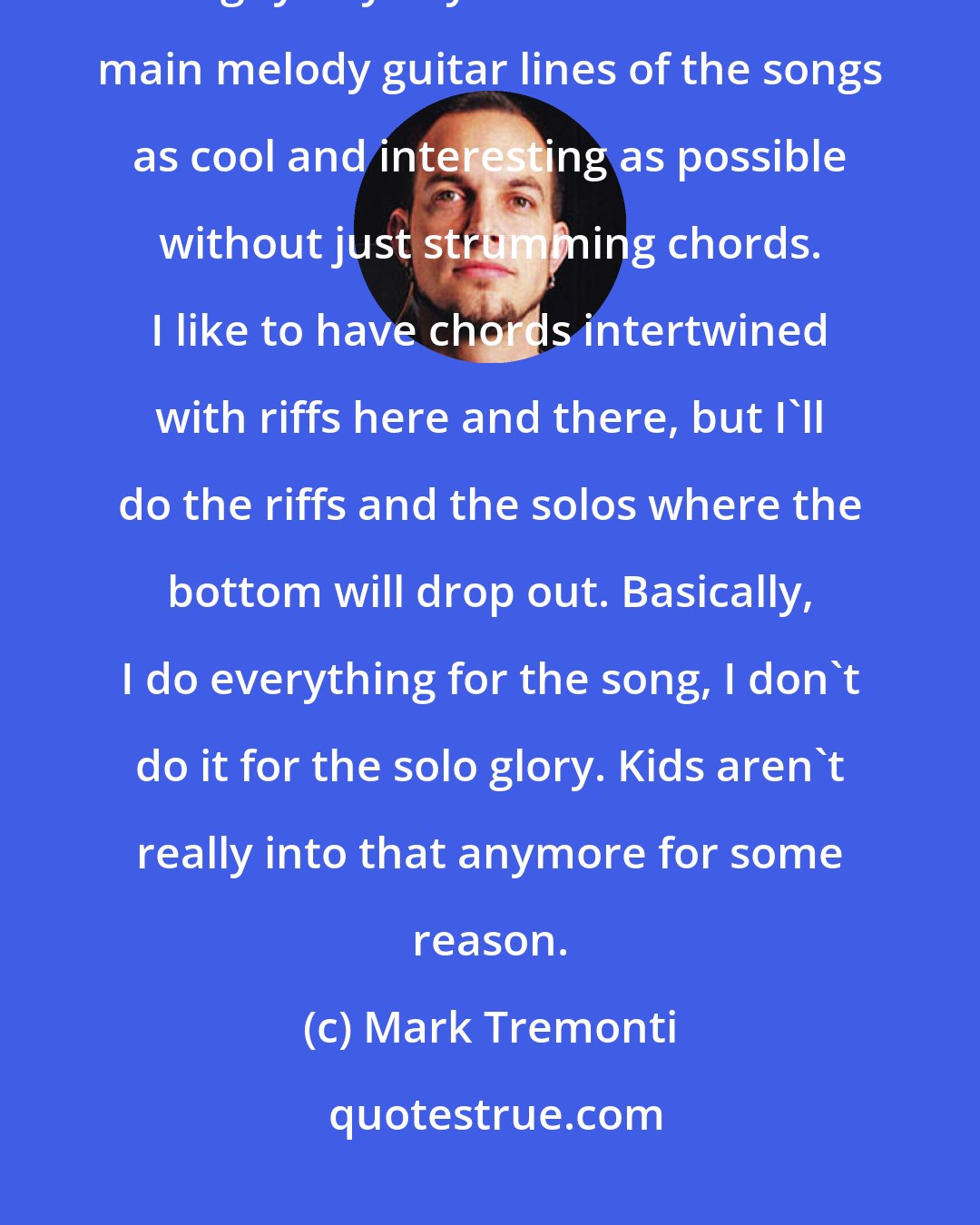 Mark Tremonti: I don't really break into too many solos. But I've never been a super-big solo guy anyway. I like to make the main melody guitar lines of the songs as cool and interesting as possible without just strumming chords. I like to have chords intertwined with riffs here and there, but I'll do the riffs and the solos where the bottom will drop out. Basically, I do everything for the song, I don't do it for the solo glory. Kids aren't really into that anymore for some reason.