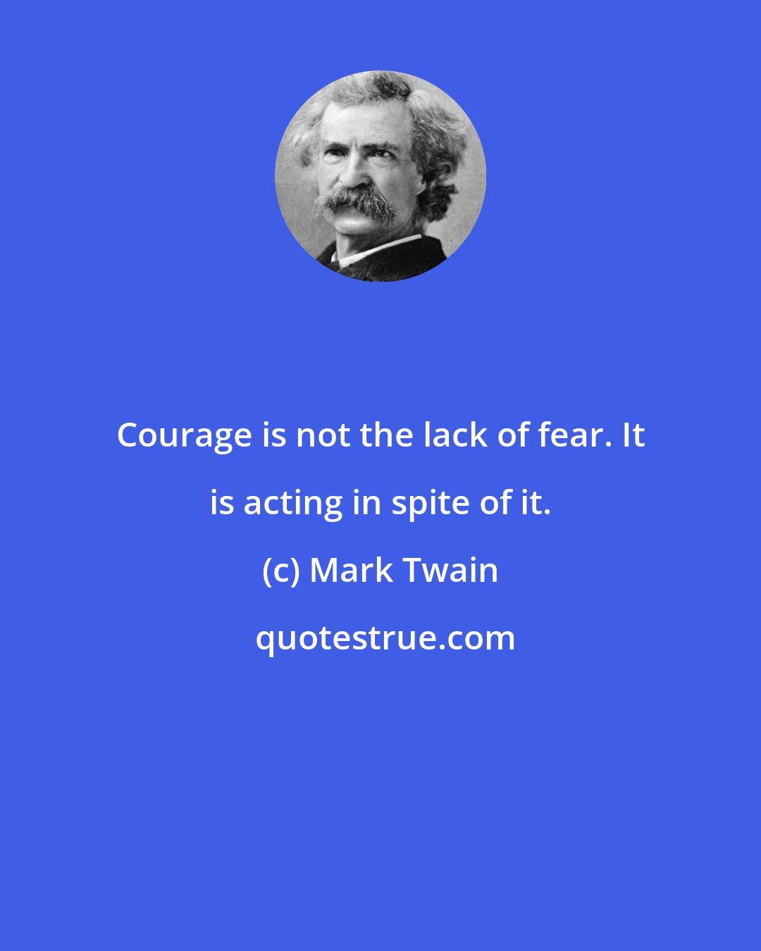 Mark Twain: Courage is not the lack of fear. It is acting in spite of it.