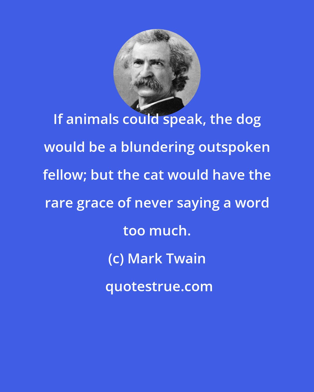 Mark Twain: If animals could speak, the dog would be a blundering outspoken fellow; but the cat would have the rare grace of never saying a word too much.
