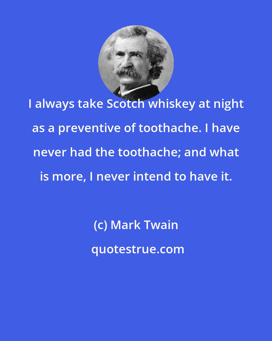 Mark Twain: I always take Scotch whiskey at night as a preventive of toothache. I have never had the toothache; and what is more, I never intend to have it.