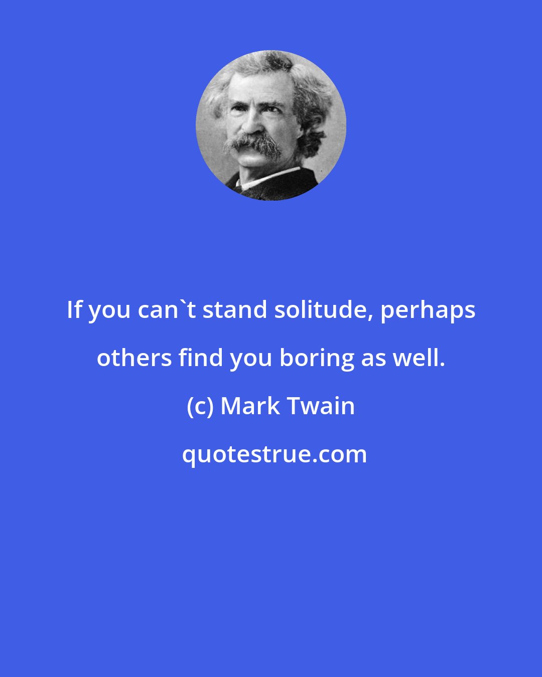 Mark Twain: If you can't stand solitude, perhaps others find you boring as well.