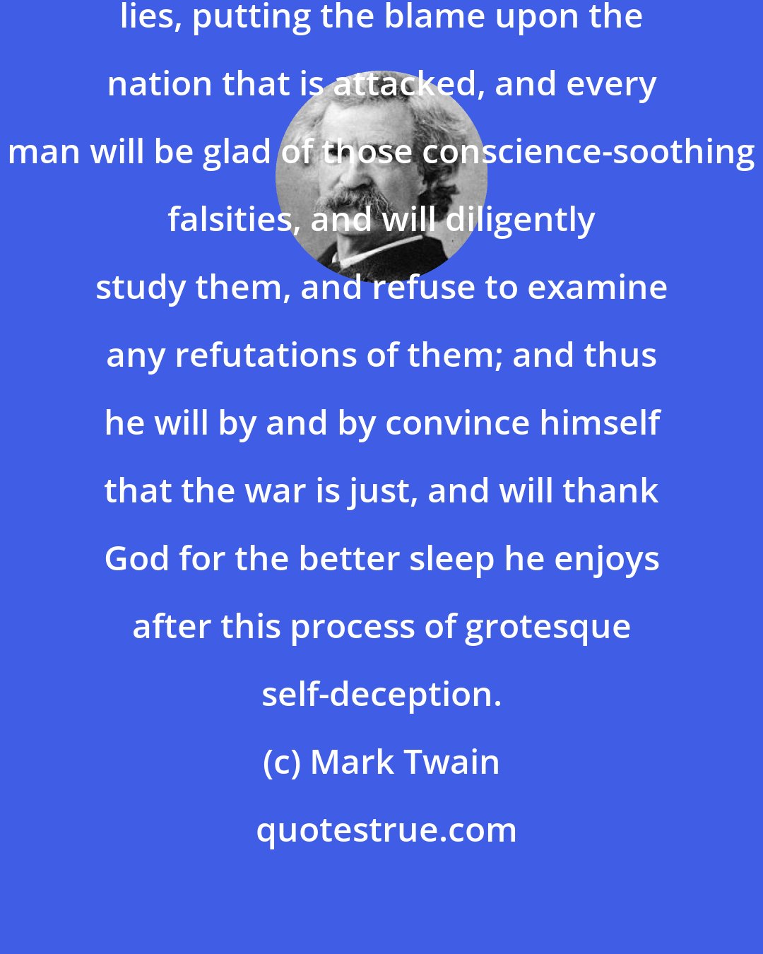 Mark Twain: The statesmen will invent cheap lies, putting the blame upon the nation that is attacked, and every man will be glad of those conscience-soothing falsities, and will diligently study them, and refuse to examine any refutations of them; and thus he will by and by convince himself that the war is just, and will thank God for the better sleep he enjoys after this process of grotesque self-deception.