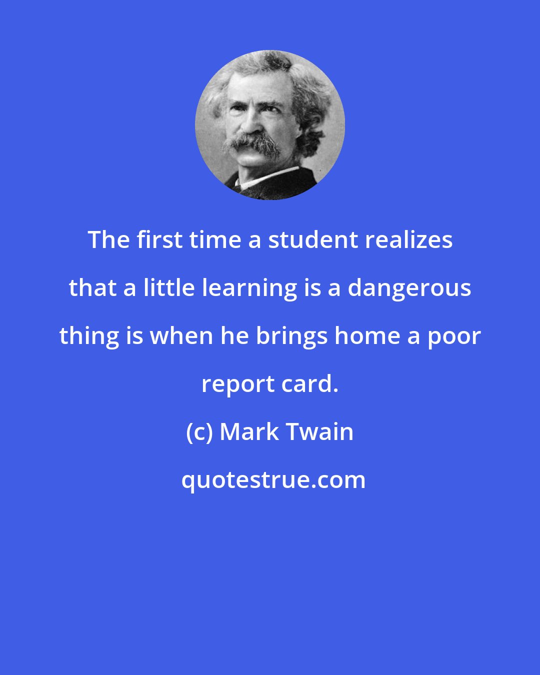 Mark Twain: The first time a student realizes that a little learning is a dangerous thing is when he brings home a poor report card.