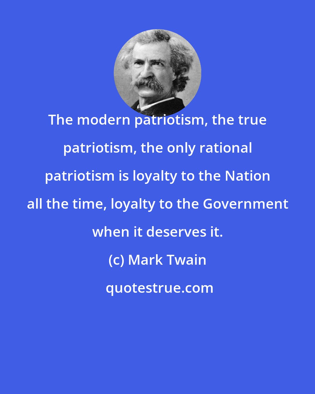 Mark Twain: The modern patriotism, the true patriotism, the only rational patriotism is loyalty to the Nation all the time, loyalty to the Government when it deserves it.