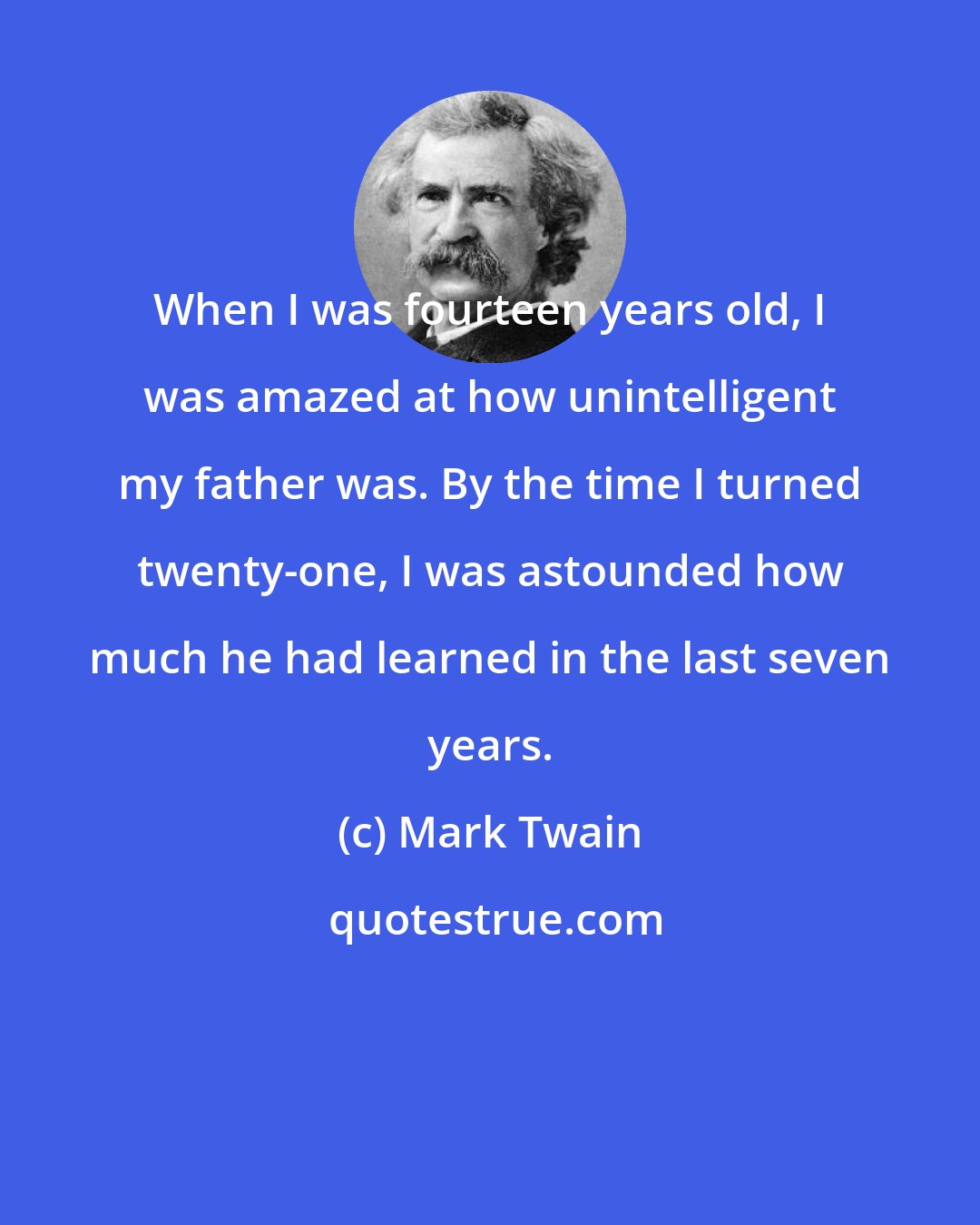 Mark Twain: When I was fourteen years old, I was amazed at how unintelligent my father was. By the time I turned twenty-one, I was astounded how much he had learned in the last seven years.