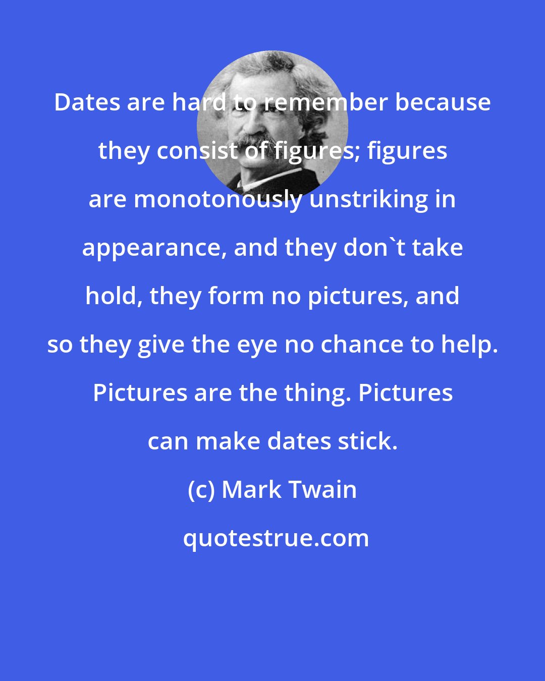 Mark Twain: Dates are hard to remember because they consist of figures; figures are monotonously unstriking in appearance, and they don't take hold, they form no pictures, and so they give the eye no chance to help. Pictures are the thing. Pictures can make dates stick.