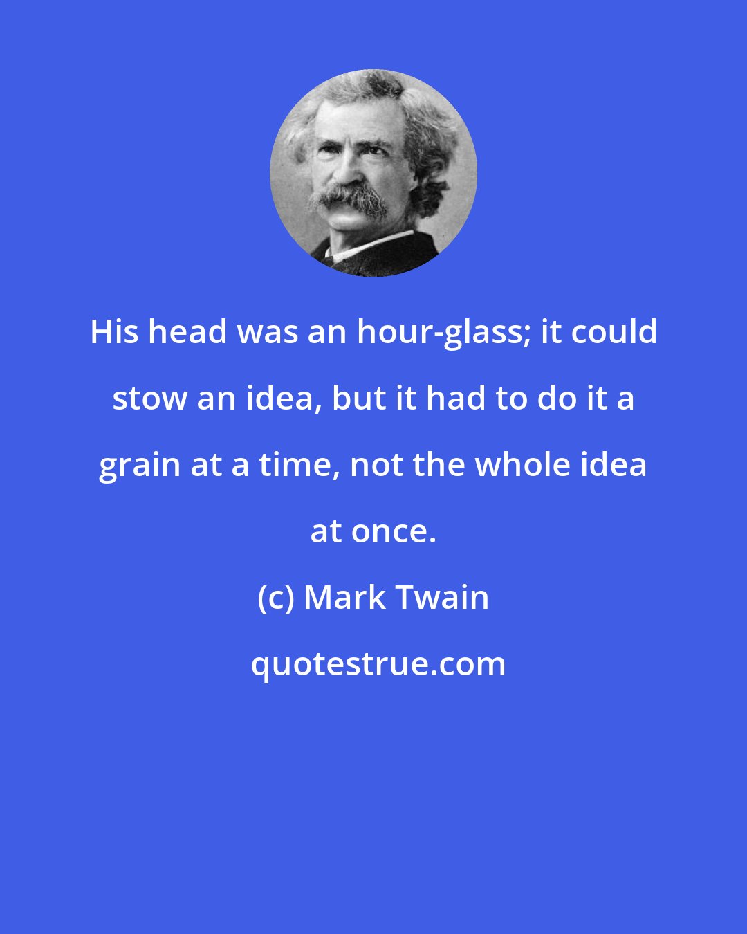 Mark Twain: His head was an hour-glass; it could stow an idea, but it had to do it a grain at a time, not the whole idea at once.