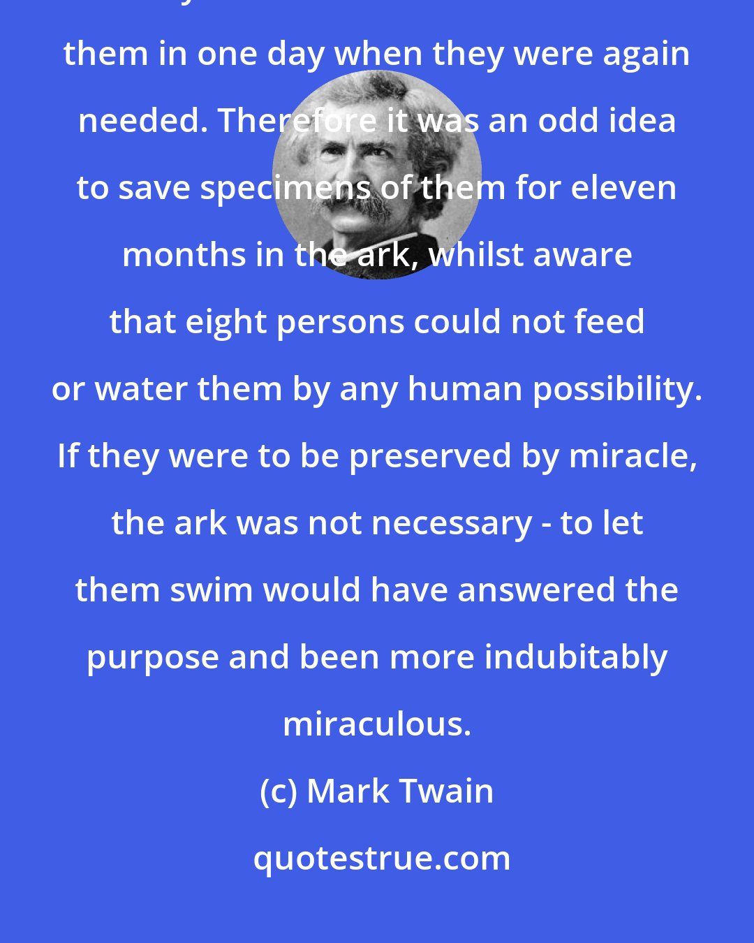 Mark Twain: God made all the animals in a single day; he could have swept them all away in the flood and re-created them in one day when they were again needed. Therefore it was an odd idea to save specimens of them for eleven months in the ark, whilst aware that eight persons could not feed or water them by any human possibility. If they were to be preserved by miracle, the ark was not necessary - to let them swim would have answered the purpose and been more indubitably miraculous.