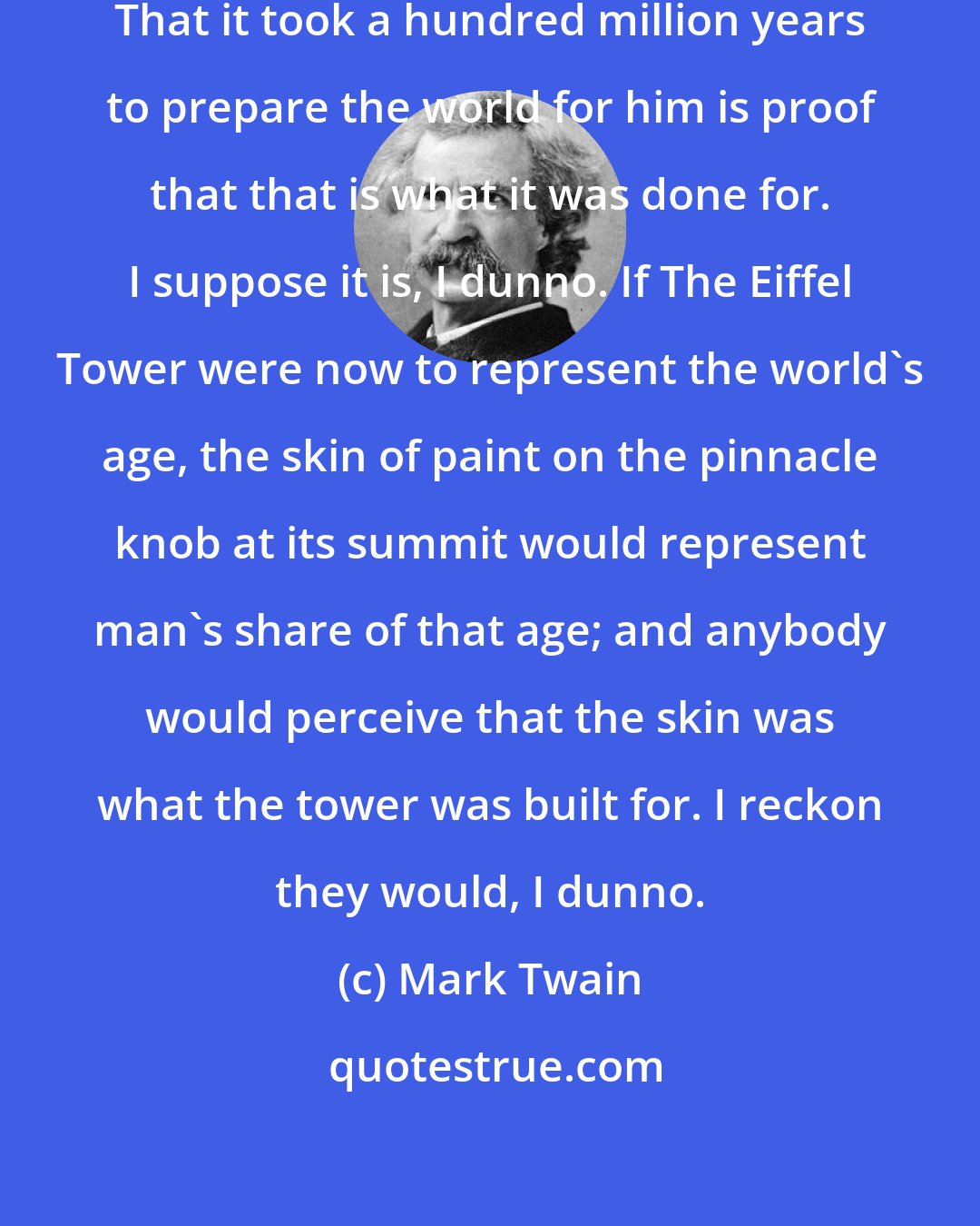 Mark Twain: Man has been here 32,000 years. That it took a hundred million years to prepare the world for him is proof that that is what it was done for. I suppose it is, I dunno. If The Eiffel Tower were now to represent the world's age, the skin of paint on the pinnacle knob at its summit would represent man's share of that age; and anybody would perceive that the skin was what the tower was built for. I reckon they would, I dunno.