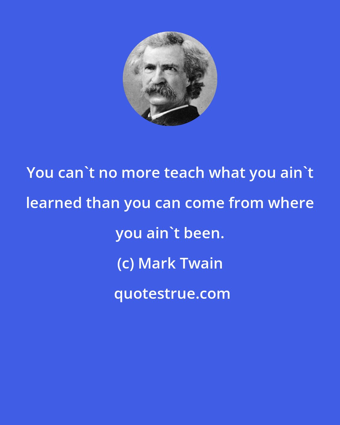 Mark Twain: You can't no more teach what you ain't learned than you can come from where you ain't been.