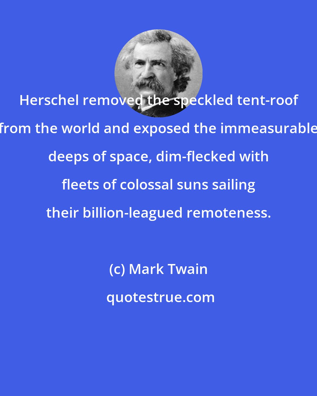 Mark Twain: Herschel removed the speckled tent-roof from the world and exposed the immeasurable deeps of space, dim-flecked with fleets of colossal suns sailing their billion-leagued remoteness.