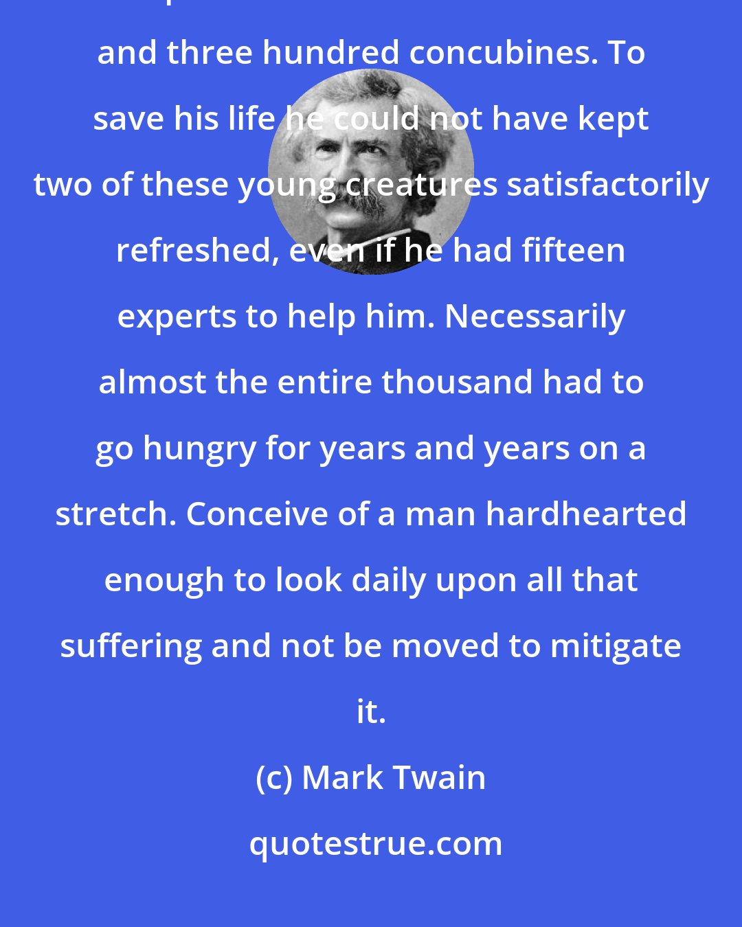 Mark Twain: Solomon, who was one of the Deity's favorites, had a copulation cabinet composed of seven hundred wives and three hundred concubines. To save his life he could not have kept two of these young creatures satisfactorily refreshed, even if he had fifteen experts to help him. Necessarily almost the entire thousand had to go hungry for years and years on a stretch. Conceive of a man hardhearted enough to look daily upon all that suffering and not be moved to mitigate it.