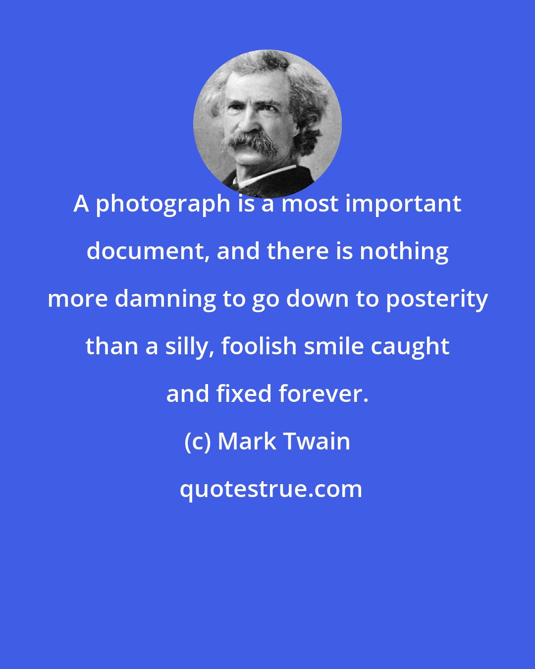 Mark Twain: A photograph is a most important document, and there is nothing more damning to go down to posterity than a silly, foolish smile caught and fixed forever.