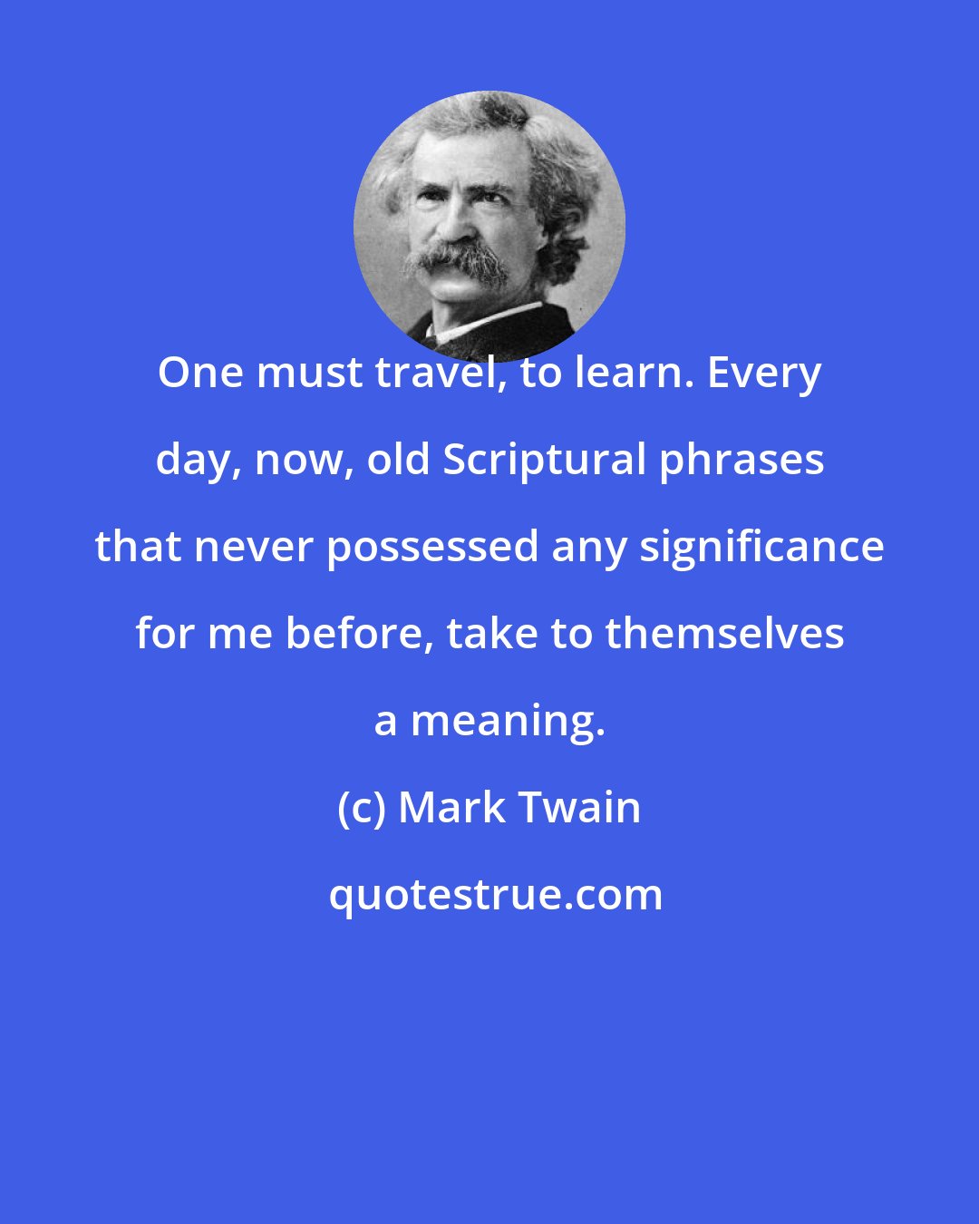 Mark Twain: One must travel, to learn. Every day, now, old Scriptural phrases that never possessed any significance for me before, take to themselves a meaning.