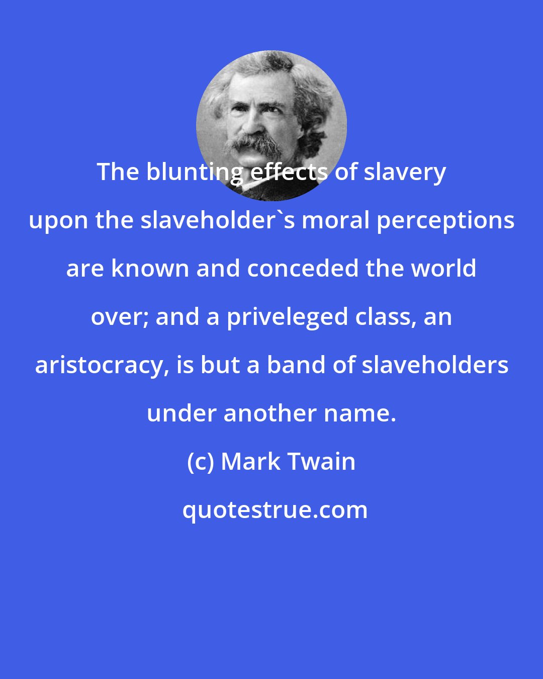 Mark Twain: The blunting effects of slavery upon the slaveholder's moral perceptions are known and conceded the world over; and a priveleged class, an aristocracy, is but a band of slaveholders under another name.