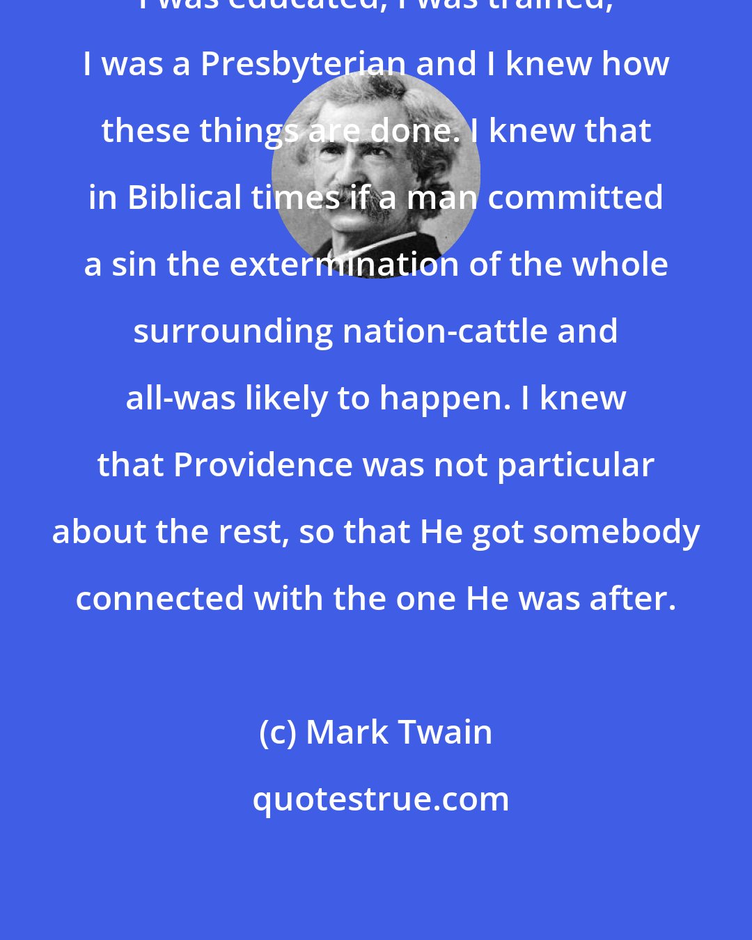 Mark Twain: I was educated, I was trained, I was a Presbyterian and I knew how these things are done. I knew that in Biblical times if a man committed a sin the extermination of the whole surrounding nation-cattle and all-was likely to happen. I knew that Providence was not particular about the rest, so that He got somebody connected with the one He was after.