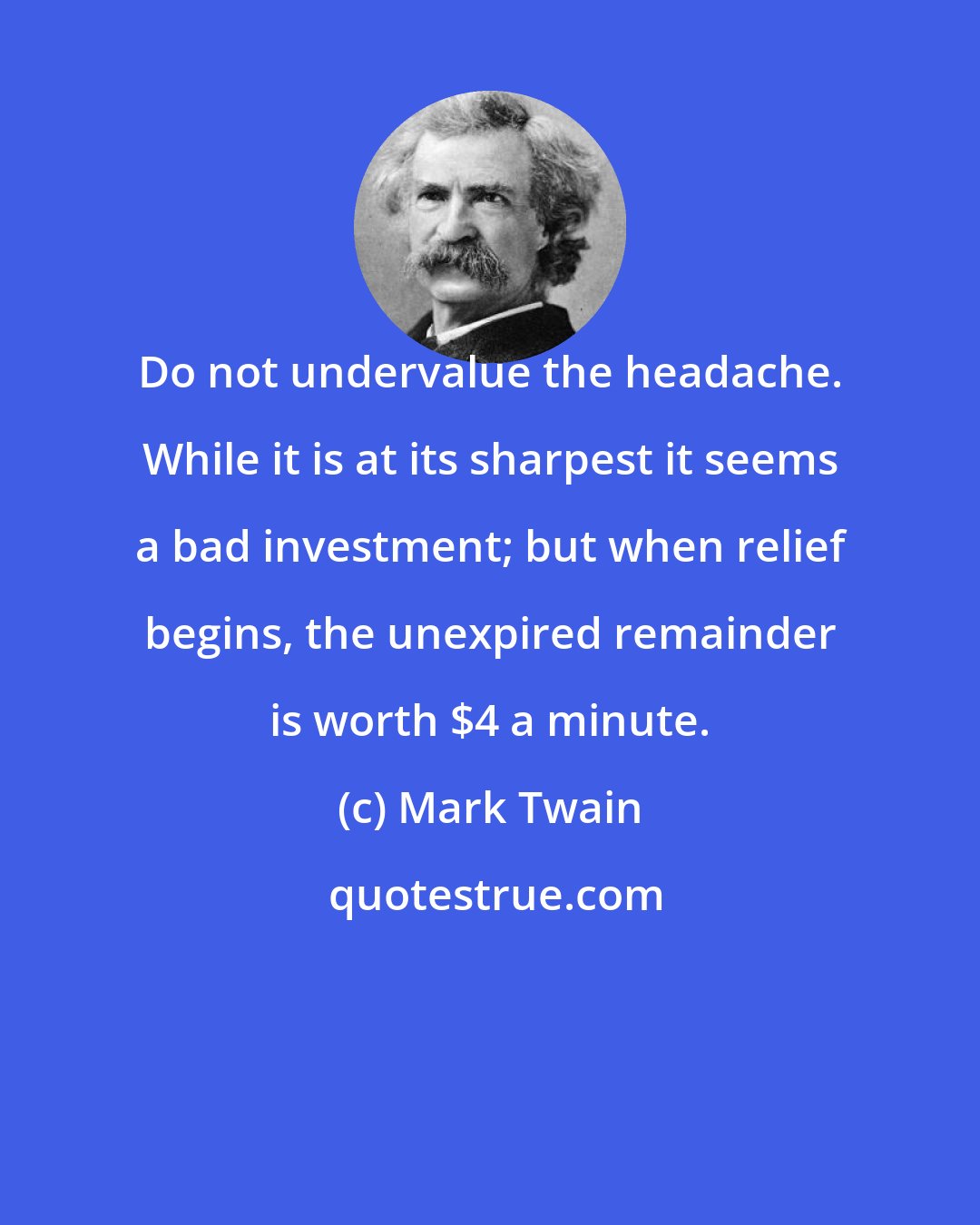 Mark Twain: Do not undervalue the headache. While it is at its sharpest it seems a bad investment; but when relief begins, the unexpired remainder is worth $4 a minute.