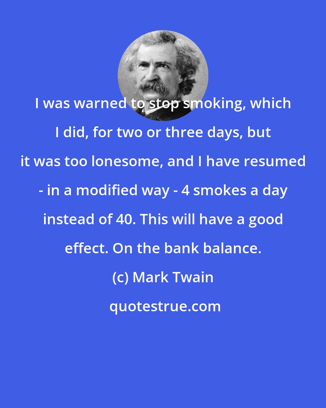 Mark Twain: I was warned to stop smoking, which I did, for two or three days, but it was too lonesome, and I have resumed - in a modified way - 4 smokes a day instead of 40. This will have a good effect. On the bank balance.