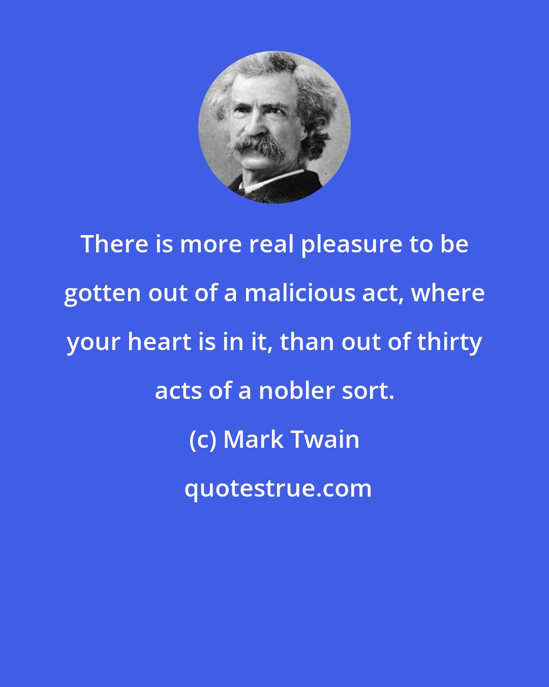 Mark Twain: There is more real pleasure to be gotten out of a malicious act, where your heart is in it, than out of thirty acts of a nobler sort.