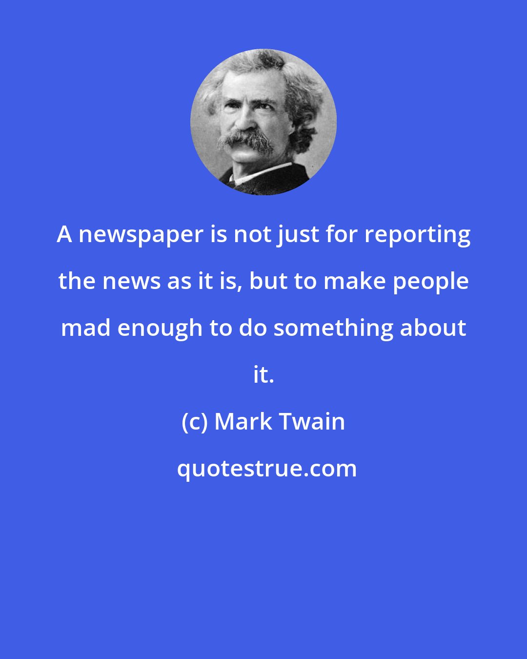 Mark Twain: A newspaper is not just for reporting the news as it is, but to make people mad enough to do something about it.