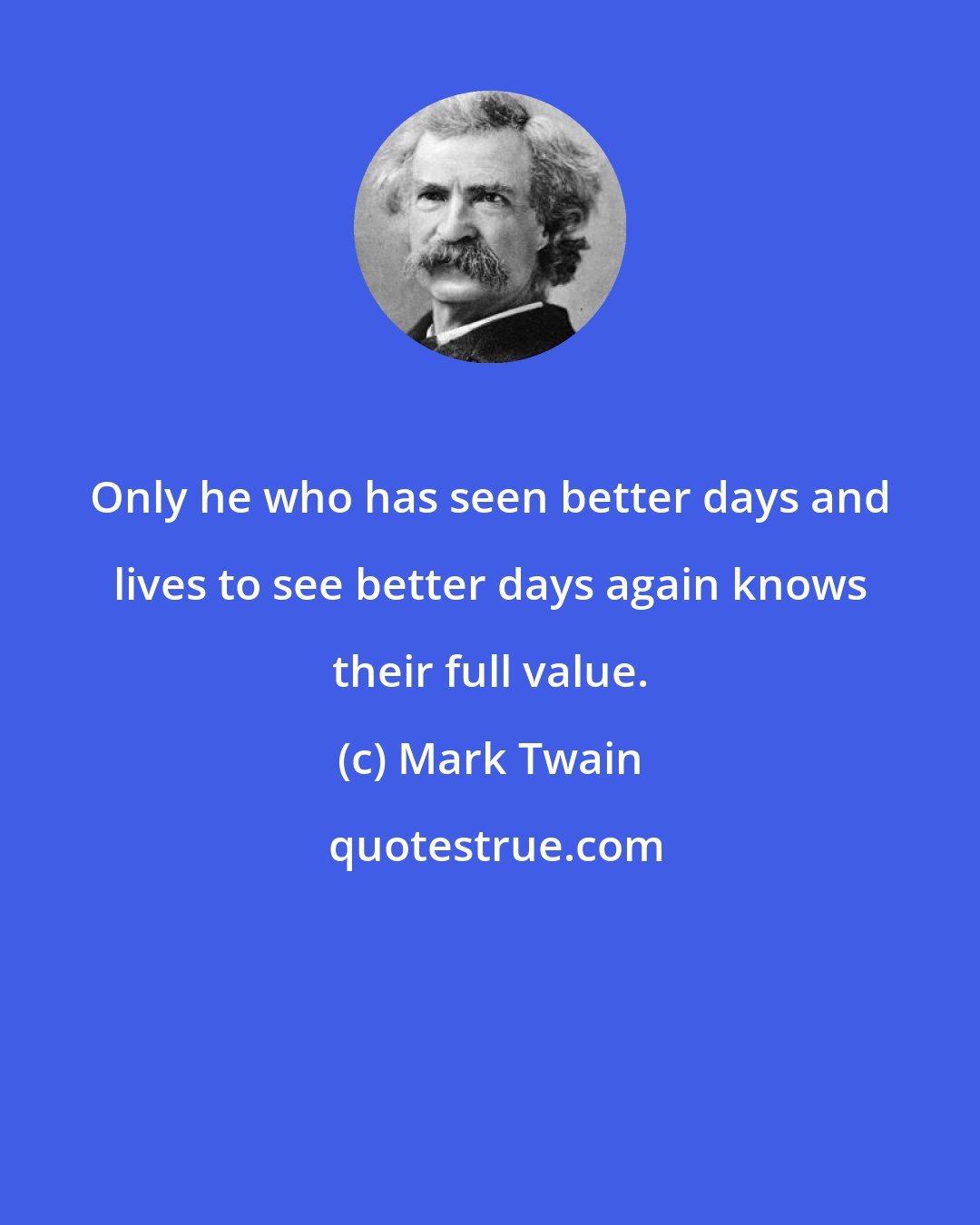 Mark Twain: Only he who has seen better days and lives to see better days again knows their full value.