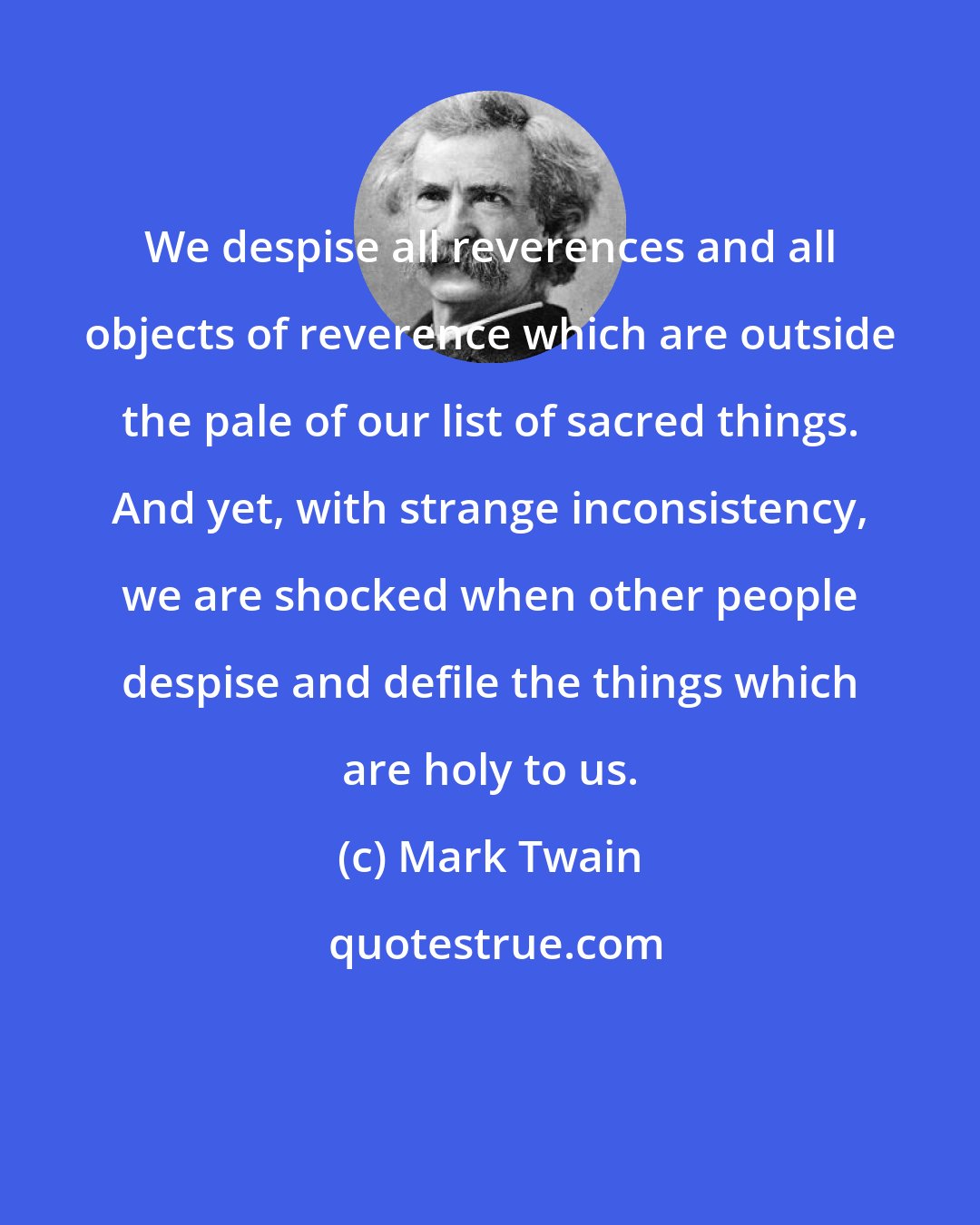 Mark Twain: We despise all reverences and all objects of reverence which are outside the pale of our list of sacred things. And yet, with strange inconsistency, we are shocked when other people despise and defile the things which are holy to us.