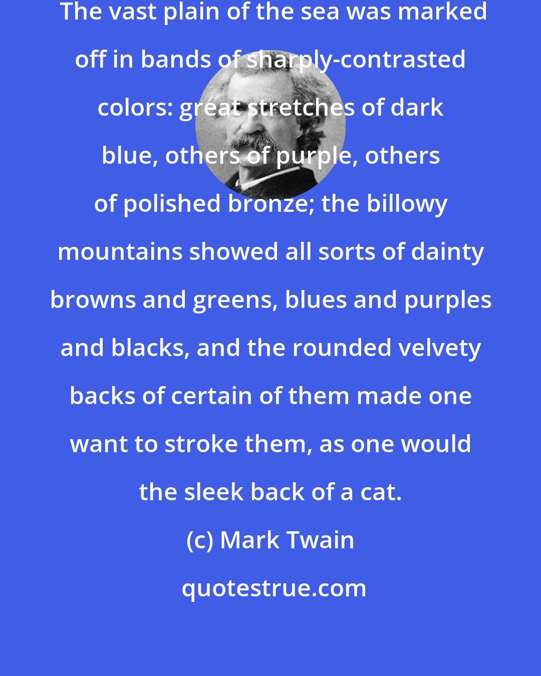 Mark Twain: We had a sunset of a very fine sort.  The vast plain of the sea was marked off in bands of sharply-contrasted colors: great stretches of dark blue, others of purple, others of polished bronze; the billowy mountains showed all sorts of dainty browns and greens, blues and purples and blacks, and the rounded velvety backs of certain of them made one want to stroke them, as one would the sleek back of a cat.