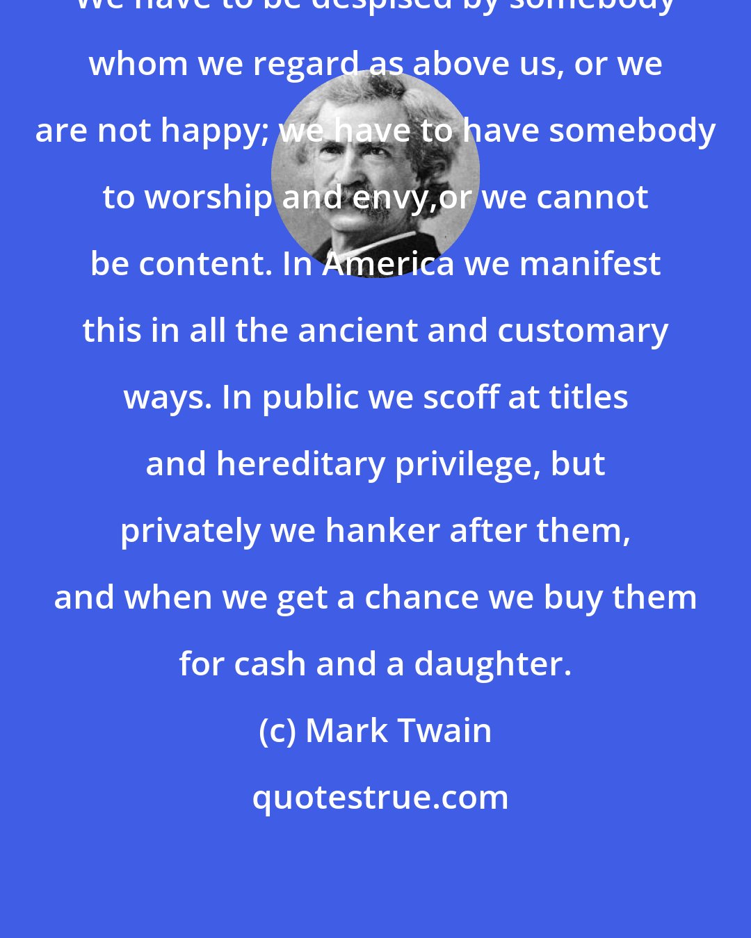 Mark Twain: We have to be despised by somebody whom we regard as above us, or we are not happy; we have to have somebody to worship and envy,or we cannot be content. In America we manifest this in all the ancient and customary ways. In public we scoff at titles and hereditary privilege, but privately we hanker after them, and when we get a chance we buy them for cash and a daughter.