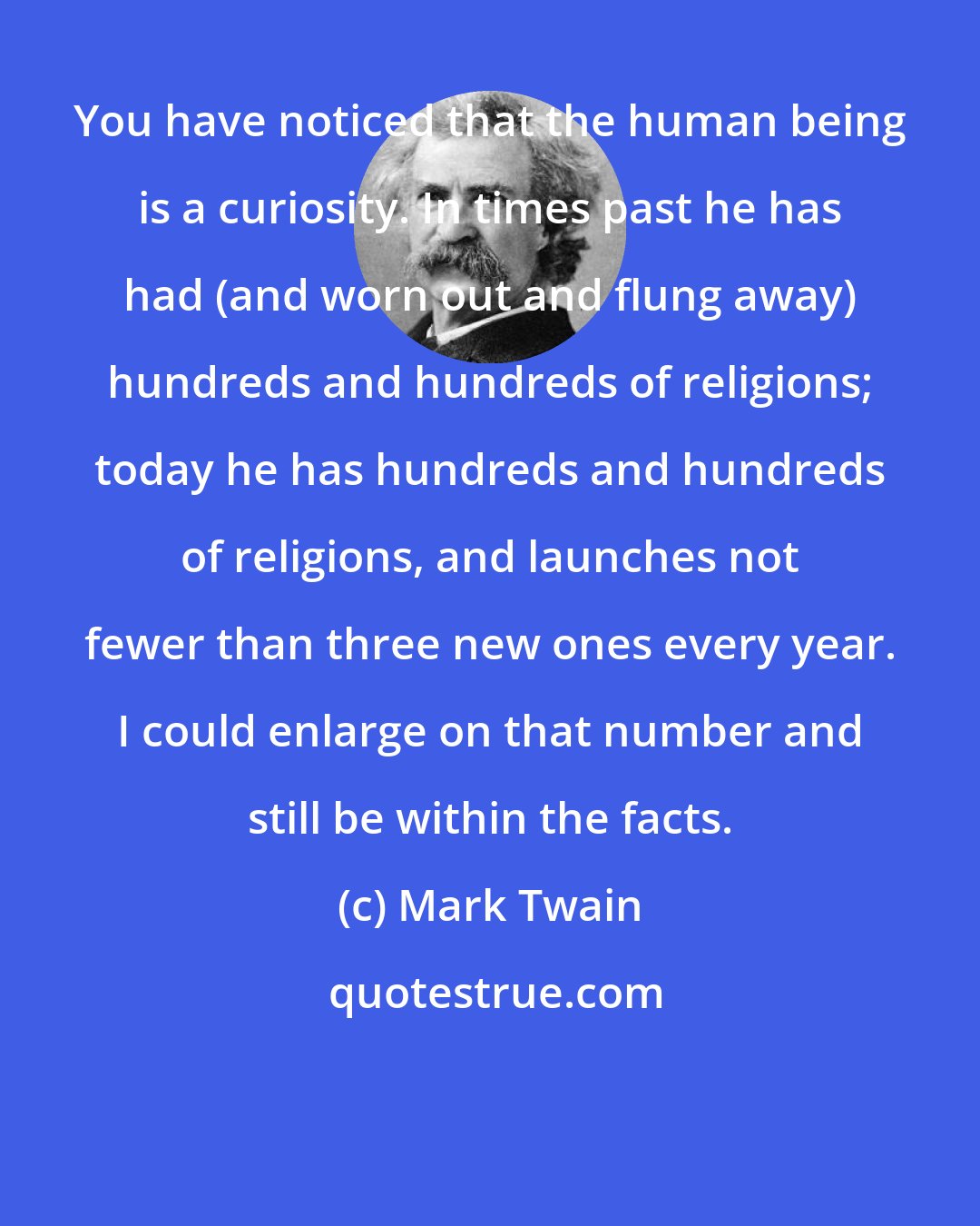 Mark Twain: You have noticed that the human being is a curiosity. In times past he has had (and worn out and flung away) hundreds and hundreds of religions; today he has hundreds and hundreds of religions, and launches not fewer than three new ones every year. I could enlarge on that number and still be within the facts.