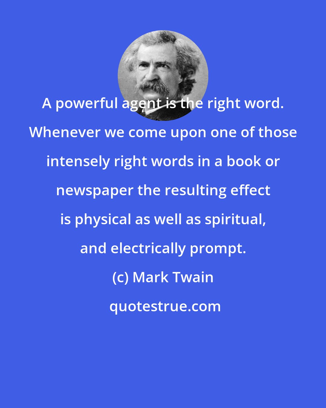 Mark Twain: A powerful agent is the right word. Whenever we come upon one of those intensely right words in a book or newspaper the resulting effect is physical as well as spiritual, and electrically prompt.