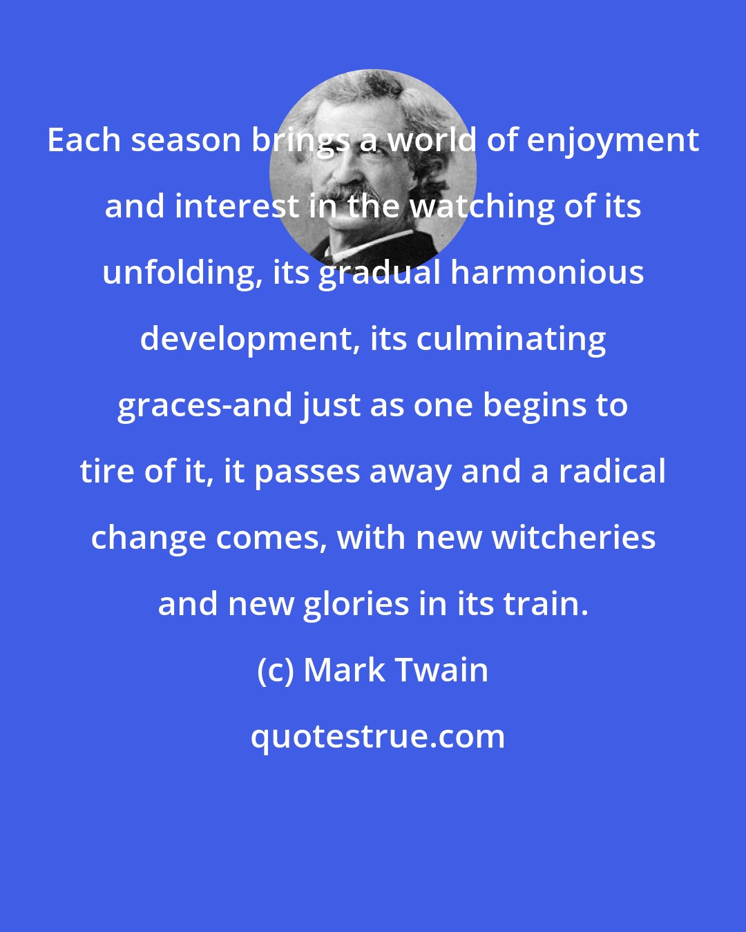 Mark Twain: Each season brings a world of enjoyment and interest in the watching of its unfolding, its gradual harmonious development, its culminating graces-and just as one begins to tire of it, it passes away and a radical change comes, with new witcheries and new glories in its train.