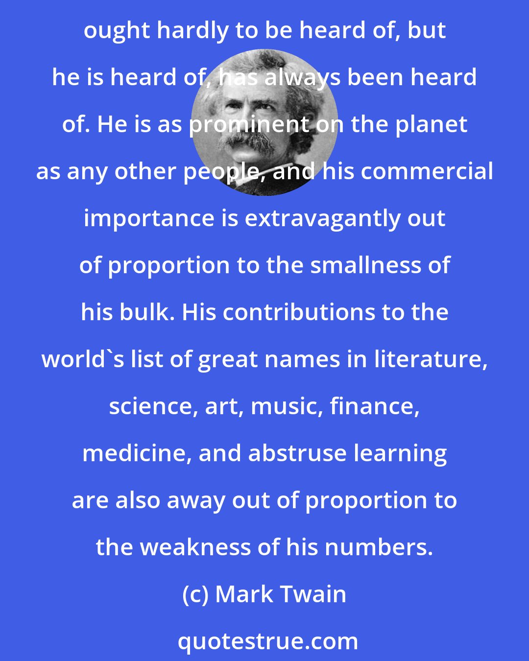 Mark Twain: If the statistics are right, the Jews constitute but one percent of the human race. It suggests a nebulous dim puff of star dust lost in the blaze of the Milky Way. Properly the Jew ought hardly to be heard of, but he is heard of, has always been heard of. He is as prominent on the planet as any other people, and his commercial importance is extravagantly out of proportion to the smallness of his bulk. His contributions to the world's list of great names in literature, science, art, music, finance, medicine, and abstruse learning are also away out of proportion to the weakness of his numbers.