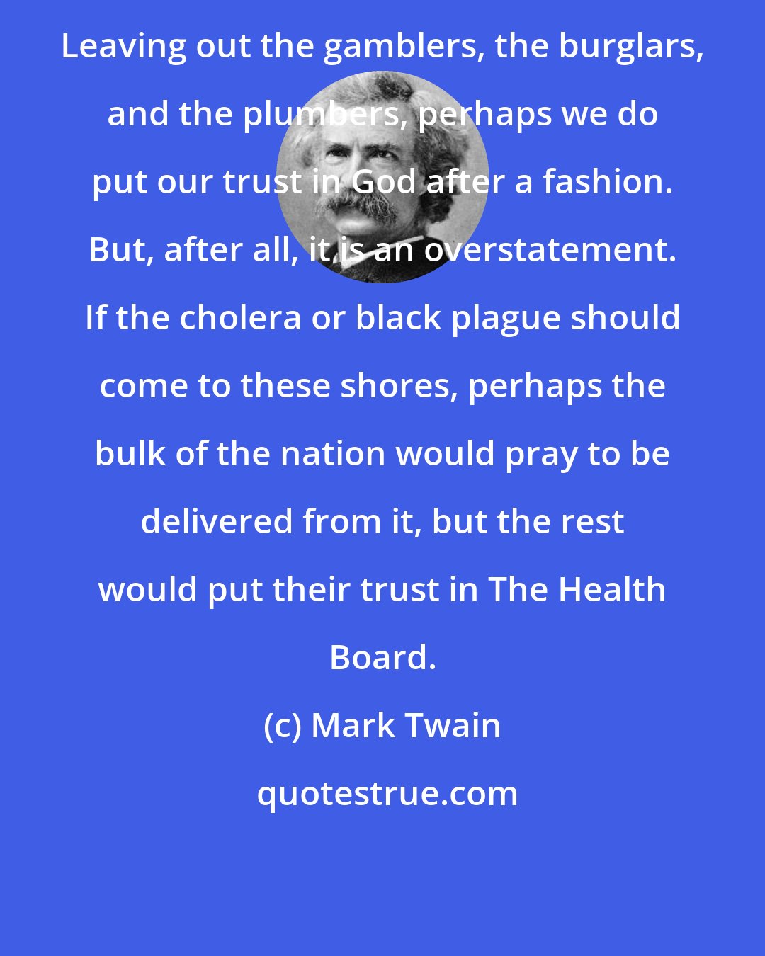 Mark Twain: Leaving out the gamblers, the burglars, and the plumbers, perhaps we do put our trust in God after a fashion. But, after all, it is an overstatement. If the cholera or black plague should come to these shores, perhaps the bulk of the nation would pray to be delivered from it, but the rest would put their trust in The Health Board.