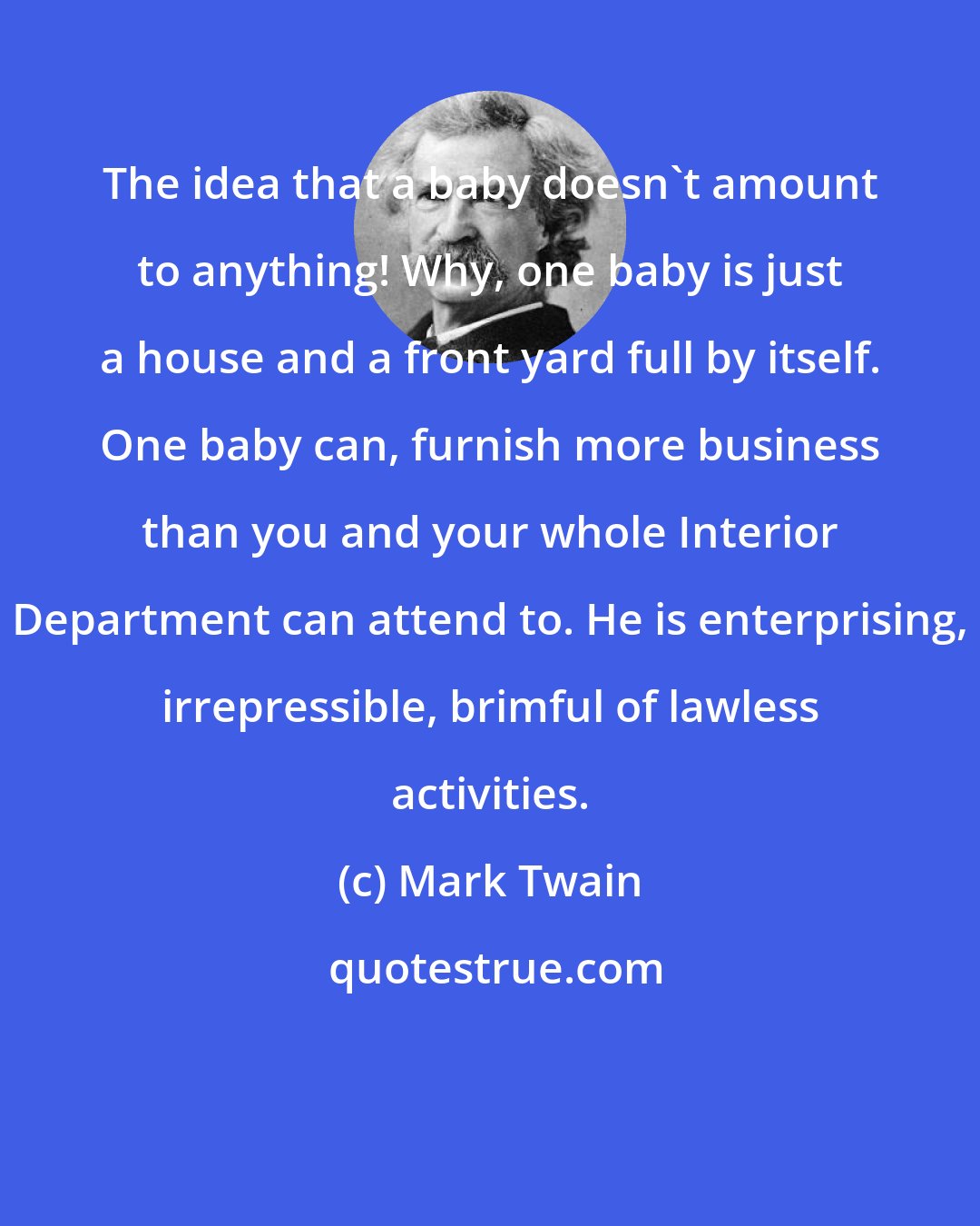 Mark Twain: The idea that a baby doesn't amount to anything! Why, one baby is just a house and a front yard full by itself. One baby can, furnish more business than you and your whole Interior Department can attend to. He is enterprising, irrepressible, brimful of lawless activities.